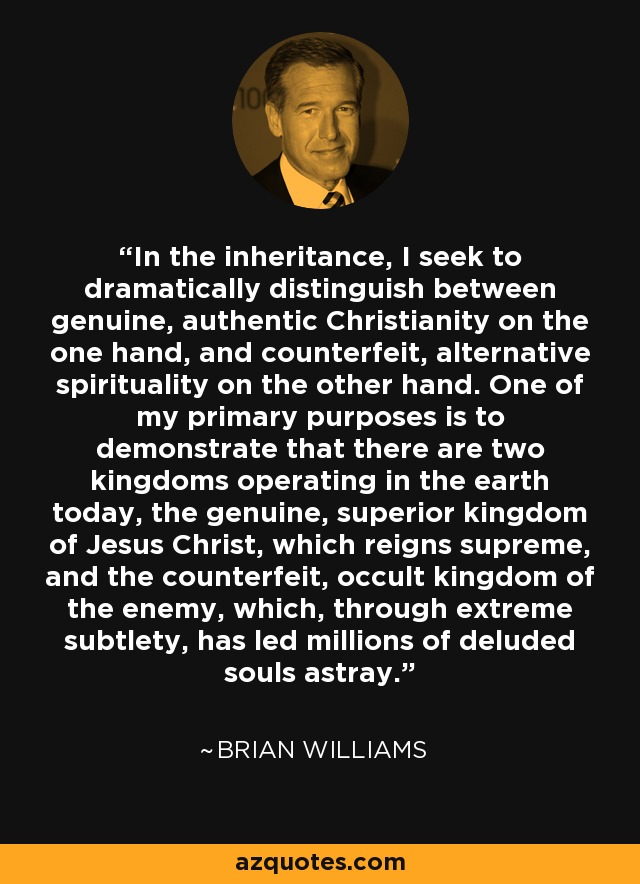 In the inheritance, I seek to dramatically distinguish between genuine, authentic Christianity on the one hand, and counterfeit, alternative spirituality on the other hand. One of my primary purposes is to demonstrate that there are two kingdoms operating in the earth today, the genuine, superior kingdom of Jesus Christ, which reigns supreme, and the counterfeit, occult kingdom of the enemy, which, through extreme subtlety, has led millions of deluded souls astray. - Brian Williams