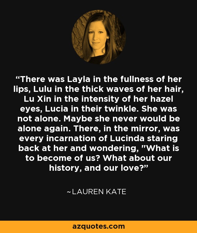 There was Layla in the fullness of her lips, Lulu in the thick waves of her hair, Lu Xin in the intensity of her hazel eyes, Lucia in their twinkle. She was not alone. Maybe she never would be alone again. There, in the mirror, was every incarnation of Lucinda staring back at her and wondering, 