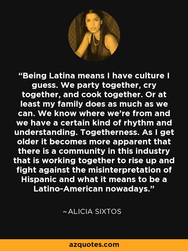 Being Latina means I have culture I guess. We party together, cry together, and cook together. Or at least my family does as much as we can. We know where we're from and we have a certain kind of rhythm and understanding. Togetherness. As I get older it becomes more apparent that there is a community in this industry that is working together to rise up and fight against the misinterpretation of Hispanic and what it means to be a Latino-American nowadays. - Alicia Sixtos