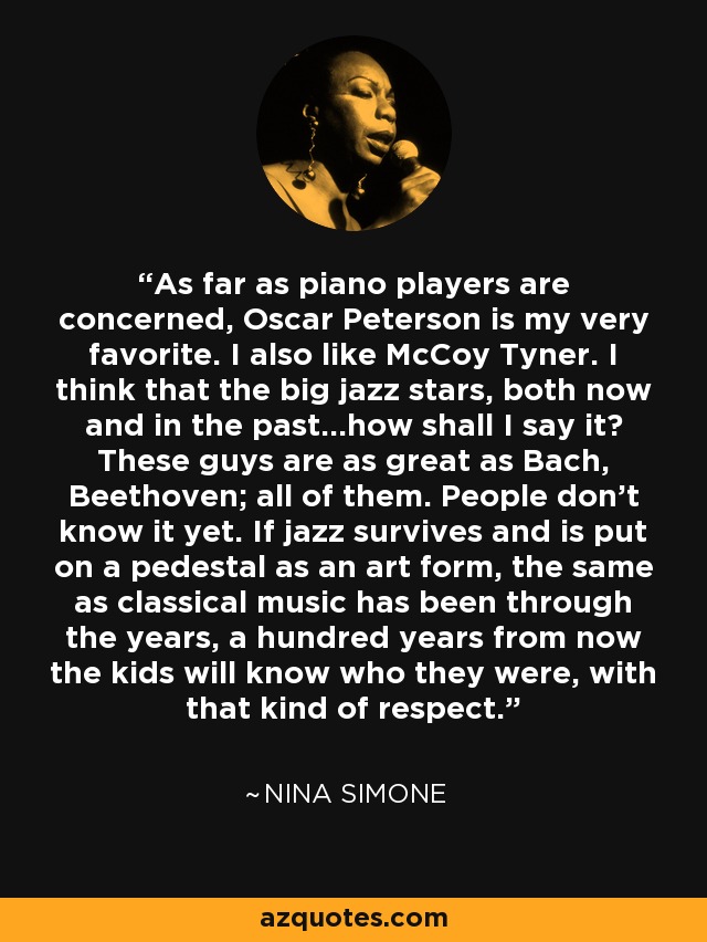 As far as piano players are concerned, Oscar Peterson is my very favorite. I also like McCoy Tyner. I think that the big jazz stars, both now and in the past...how shall I say it? These guys are as great as Bach, Beethoven; all of them. People don't know it yet. If jazz survives and is put on a pedestal as an art form, the same as classical music has been through the years, a hundred years from now the kids will know who they were, with that kind of respect. - Nina Simone