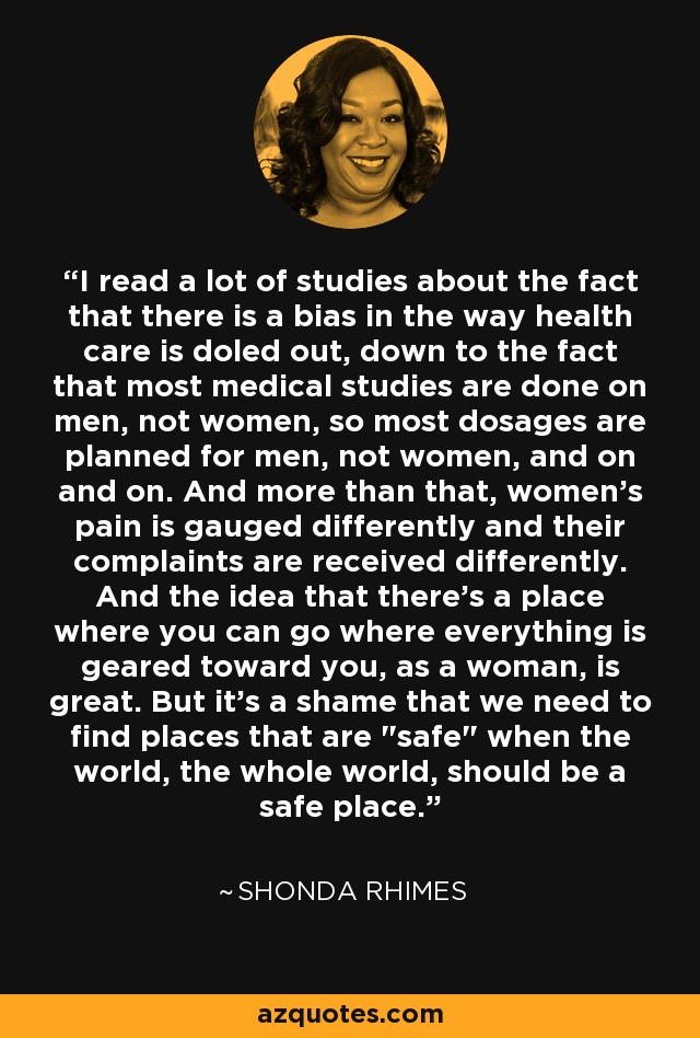 I read a lot of studies about the fact that there is a bias in the way health care is doled out, down to the fact that most medical studies are done on men, not women, so most dosages are planned for men, not women, and on and on. And more than that, women's pain is gauged differently and their complaints are received differently. And the idea that there's a place where you can go where everything is geared toward you, as a woman, is great. But it's a shame that we need to find places that are 