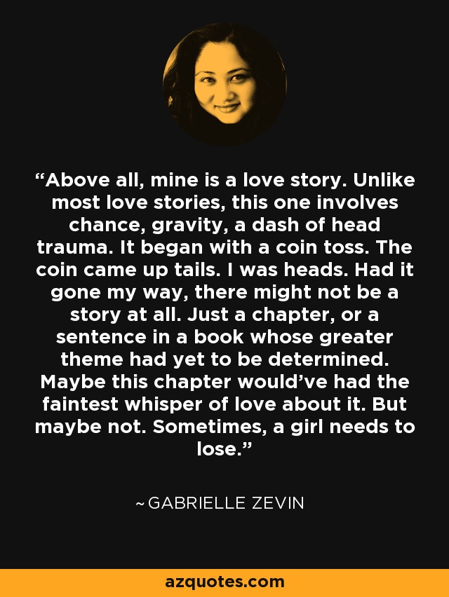 Above all, mine is a love story. Unlike most love stories, this one involves chance, gravity, a dash of head trauma. It began with a coin toss. The coin came up tails. I was heads. Had it gone my way, there might not be a story at all. Just a chapter, or a sentence in a book whose greater theme had yet to be determined. Maybe this chapter would've had the faintest whisper of love about it. But maybe not. Sometimes, a girl needs to lose. - Gabrielle Zevin