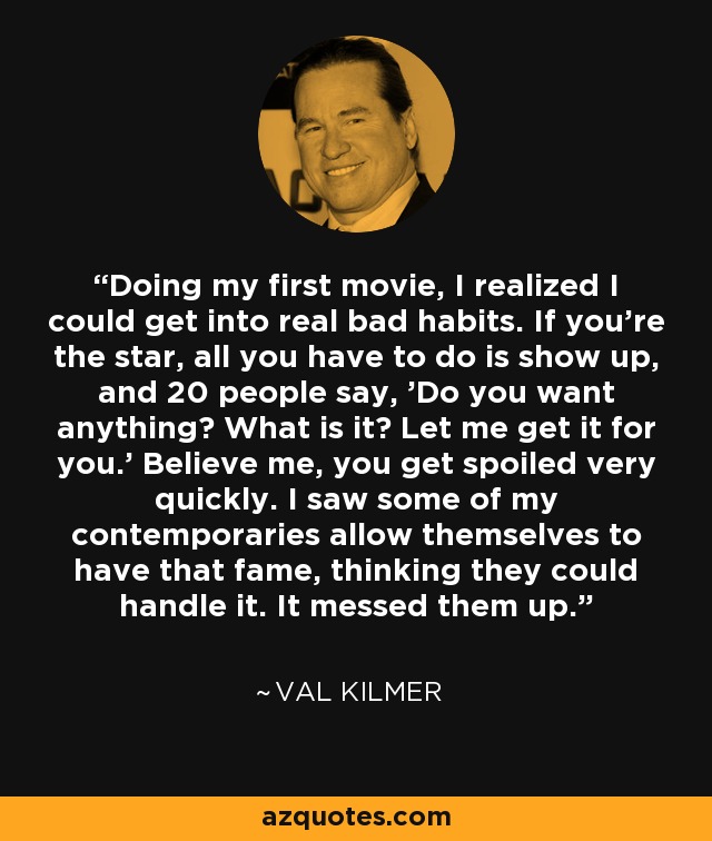 Doing my first movie, I realized I could get into real bad habits. If you're the star, all you have to do is show up, and 20 people say, 'Do you want anything? What is it? Let me get it for you.' Believe me, you get spoiled very quickly. I saw some of my contemporaries allow themselves to have that fame, thinking they could handle it. It messed them up. - Val Kilmer