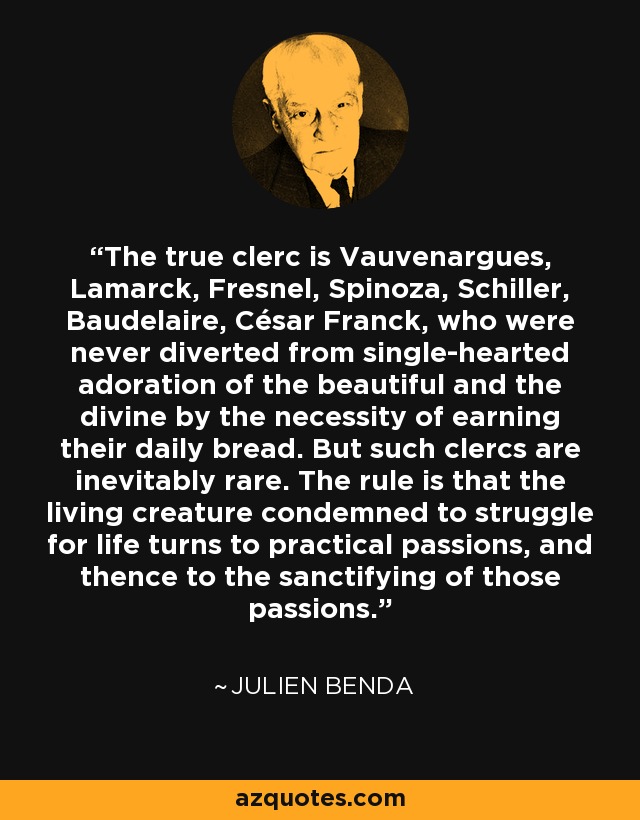 The true clerc is Vauvenargues, Lamarck, Fresnel, Spinoza, Schiller, Baudelaire, César Franck, who were never diverted from single-hearted adoration of the beautiful and the divine by the necessity of earning their daily bread. But such clercs are inevitably rare. The rule is that the living creature condemned to struggle for life turns to practical passions, and thence to the sanctifying of those passions. - Julien Benda