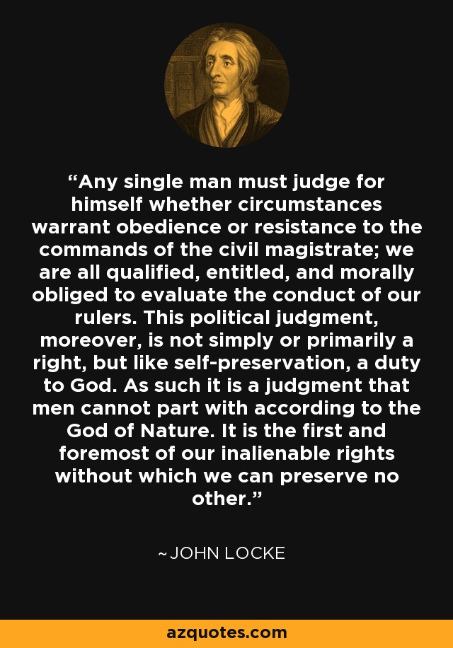 Any single man must judge for himself whether circumstances warrant obedience or resistance to the commands of the civil magistrate; we are all qualified, entitled, and morally obliged to evaluate the conduct of our rulers. This political judgment, moreover, is not simply or primarily a right, but like self-preservation, a duty to God. As such it is a judgment that men cannot part with according to the God of Nature. It is the first and foremost of our inalienable rights without which we can preserve no other. - John Locke
