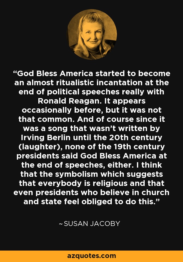 God Bless America started to become an almost ritualistic incantation at the end of political speeches really with Ronald Reagan. It appears occasionally before, but it was not that common. And of course since it was a song that wasn't written by Irving Berlin until the 20th century (laughter), none of the 19th century presidents said God Bless America at the end of speeches, either. I think that the symbolism which suggests that everybody is religious and that even presidents who believe in church and state feel obliged to do this. - Susan Jacoby