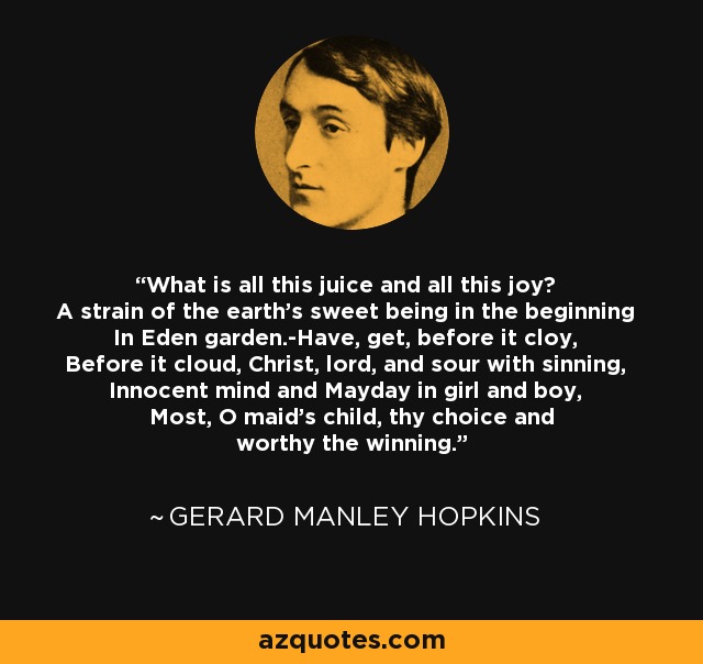 What is all this juice and all this joy? A strain of the earth's sweet being in the beginning In Eden garden.-Have, get, before it cloy, Before it cloud, Christ, lord, and sour with sinning, Innocent mind and Mayday in girl and boy, Most, O maid's child, thy choice and worthy the winning. - Gerard Manley Hopkins