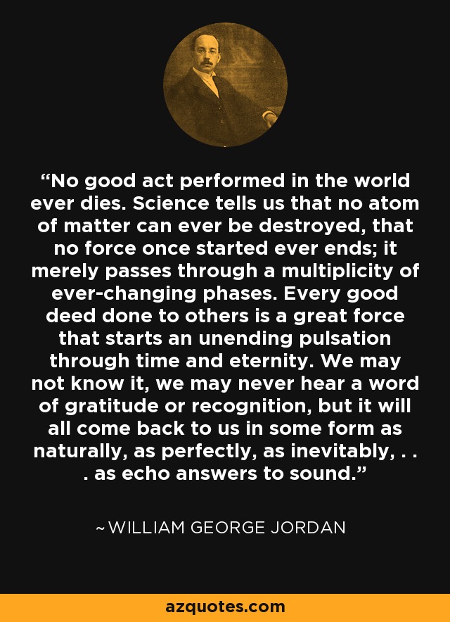 No good act performed in the world ever dies. Science tells us that no atom of matter can ever be destroyed, that no force once started ever ends; it merely passes through a multiplicity of ever-changing phases. Every good deed done to others is a great force that starts an unending pulsation through time and eternity. We may not know it, we may never hear a word of gratitude or recognition, but it will all come back to us in some form as naturally, as perfectly, as inevitably, . . . as echo answers to sound. - William George Jordan