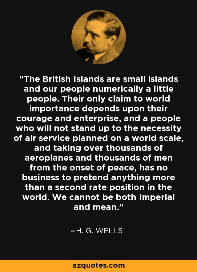 The British Islands are small islands and our people numerically a little people. Their only claim to world importance depends upon their courage and enterprise, and a people who will not stand up to the necessity of air service planned on a world scale, and taking over thousands of aeroplanes and thousands of men from the onset of peace, has no business to pretend anything more than a second rate position in the world. We cannot be both Imperial and mean. - H. G. Wells