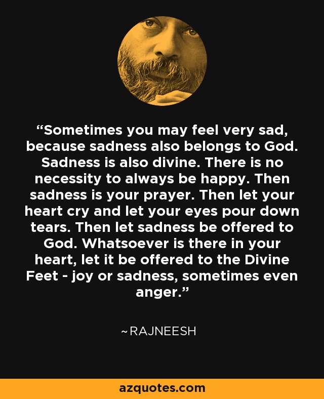 Sometimes you may feel very sad, because sadness also belongs to God. Sadness is also divine. There is no necessity to always be happy. Then sadness is your prayer. Then let your heart cry and let your eyes pour down tears. Then let sadness be offered to God. Whatsoever is there in your heart, let it be offered to the Divine Feet - joy or sadness, sometimes even anger. - Rajneesh