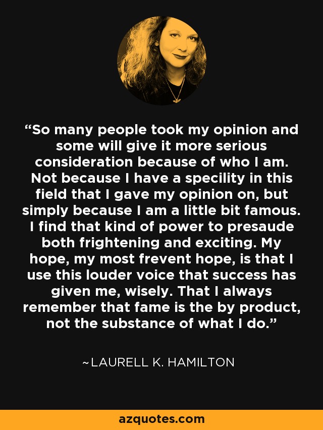 So many people took my opinion and some will give it more serious consideration because of who I am. Not because I have a specility in this field that I gave my opinion on, but simply because I am a little bit famous. I find that kind of power to presaude both frightening and exciting. My hope, my most frevent hope, is that I use this louder voice that success has given me, wisely. That I always remember that fame is the by product, not the substance of what I do. - Laurell K. Hamilton