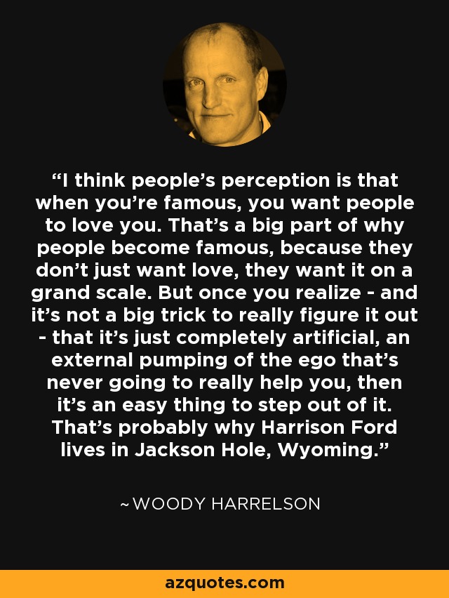 I think people's perception is that when you're famous, you want people to love you. That's a big part of why people become famous, because they don't just want love, they want it on a grand scale. But once you realize - and it's not a big trick to really figure it out - that it's just completely artificial, an external pumping of the ego that's never going to really help you, then it's an easy thing to step out of it. That's probably why Harrison Ford lives in Jackson Hole, Wyoming. - Woody Harrelson