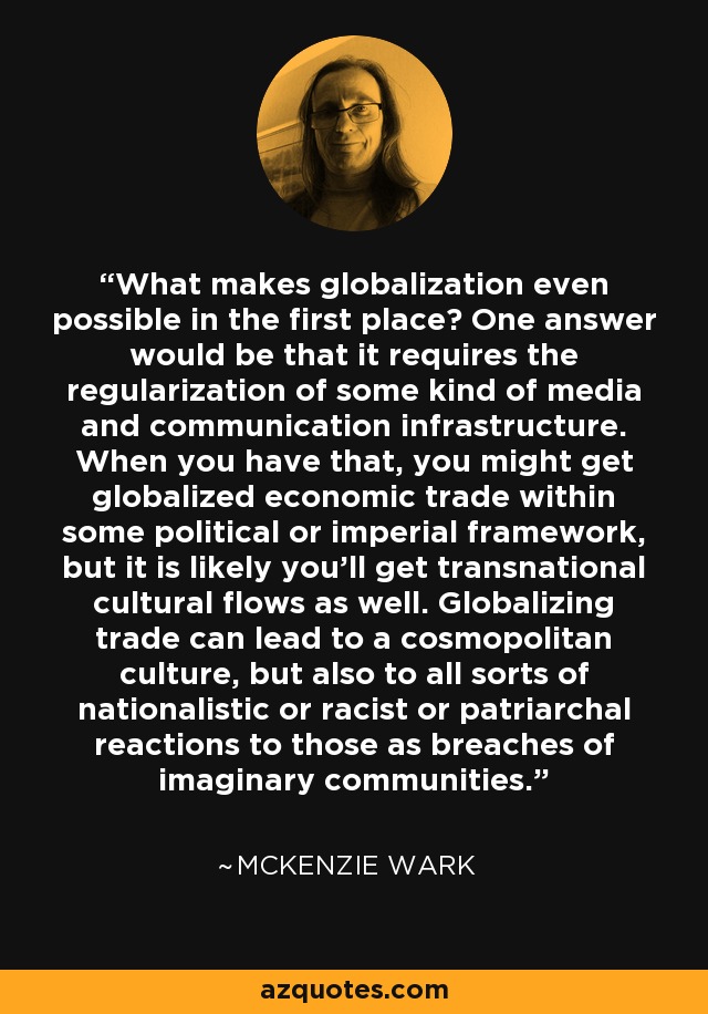 What makes globalization even possible in the first place? One answer would be that it requires the regularization of some kind of media and communication infrastructure. When you have that, you might get globalized economic trade within some political or imperial framework, but it is likely you'll get transnational cultural flows as well. Globalizing trade can lead to a cosmopolitan culture, but also to all sorts of nationalistic or racist or patriarchal reactions to those as breaches of imaginary communities. - McKenzie Wark