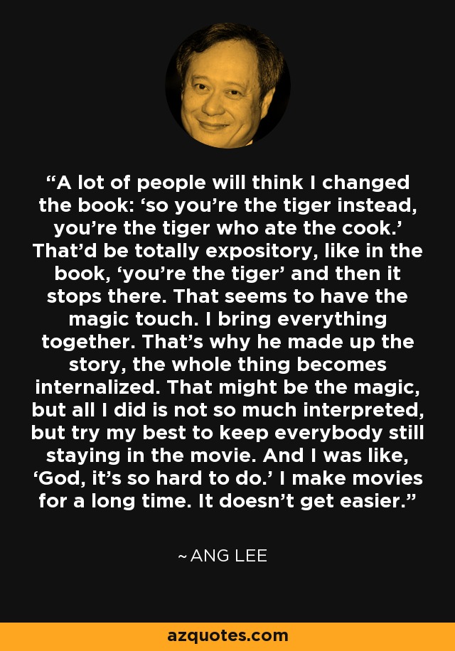 A lot of people will think I changed the book: ‘so you’re the tiger instead, you’re the tiger who ate the cook.’ That’d be totally expository, like in the book, ‘you’re the tiger’ and then it stops there. That seems to have the magic touch. I bring everything together. That’s why he made up the story, the whole thing becomes internalized. That might be the magic, but all I did is not so much interpreted, but try my best to keep everybody still staying in the movie. And I was like, ‘God, it’s so hard to do.’ I make movies for a long time. It doesn't get easier. - Ang Lee
