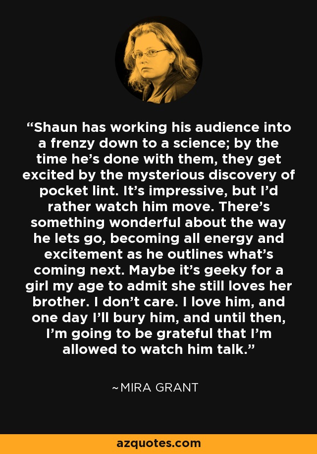 Shaun has working his audience into a frenzy down to a science; by the time he's done with them, they get excited by the mysterious discovery of pocket lint. It's impressive, but I'd rather watch him move. There's something wonderful about the way he lets go, becoming all energy and excitement as he outlines what's coming next. Maybe it's geeky for a girl my age to admit she still loves her brother. I don't care. I love him, and one day I'll bury him, and until then, I'm going to be grateful that I'm allowed to watch him talk. - Mira Grant