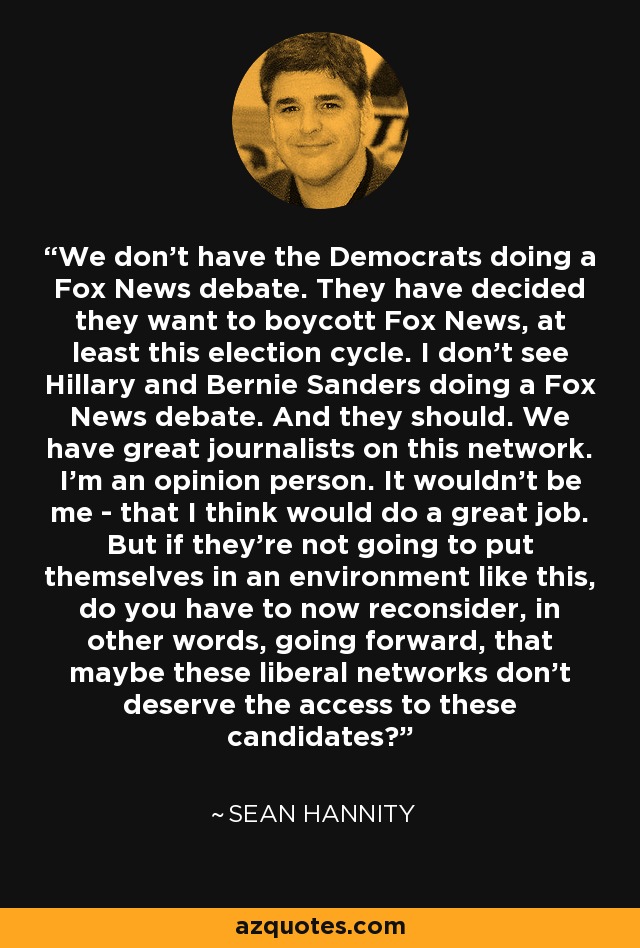 We don't have the Democrats doing a Fox News debate. They have decided they want to boycott Fox News, at least this election cycle. I don't see Hillary and Bernie Sanders doing a Fox News debate. And they should. We have great journalists on this network. I'm an opinion person. It wouldn't be me - that I think would do a great job. But if they're not going to put themselves in an environment like this, do you have to now reconsider, in other words, going forward, that maybe these liberal networks don't deserve the access to these candidates? - Sean Hannity