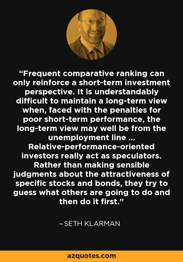 Frequent comparative ranking can only reinforce a short-term investment perspective. It is understandably difficult to maintain a long-term view when, faced with the penalties for poor short-term performance, the long-term view may well be from the unemployment line ... Relative-performance-oriented investors really act as speculators. Rather than making sensible judgments about the attractiveness of specific stocks and bonds, they try to guess what others are going to do and then do it first. - Seth Klarman