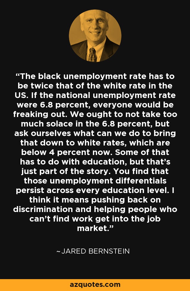 The black unemployment rate has to be twice that of the white rate in the US. If the national unemployment rate were 6.8 percent, everyone would be freaking out. We ought to not take too much solace in the 6.8 percent, but ask ourselves what can we do to bring that down to white rates, which are below 4 percent now. Some of that has to do with education, but that's just part of the story. You find that those unemployment differentials persist across every education level. I think it means pushing back on discrimination and helping people who can't find work get into the job market. - Jared Bernstein