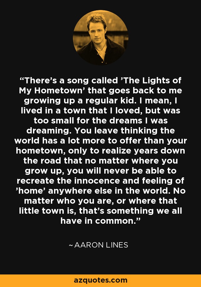 There's a song called 'The Lights of My Hometown' that goes back to me growing up a regular kid. I mean, I lived in a town that I loved, but was too small for the dreams I was dreaming. You leave thinking the world has a lot more to offer than your hometown, only to realize years down the road that no matter where you grow up, you will never be able to recreate the innocence and feeling of 'home' anywhere else in the world. No matter who you are, or where that little town is, that's something we all have in common. - Aaron Lines