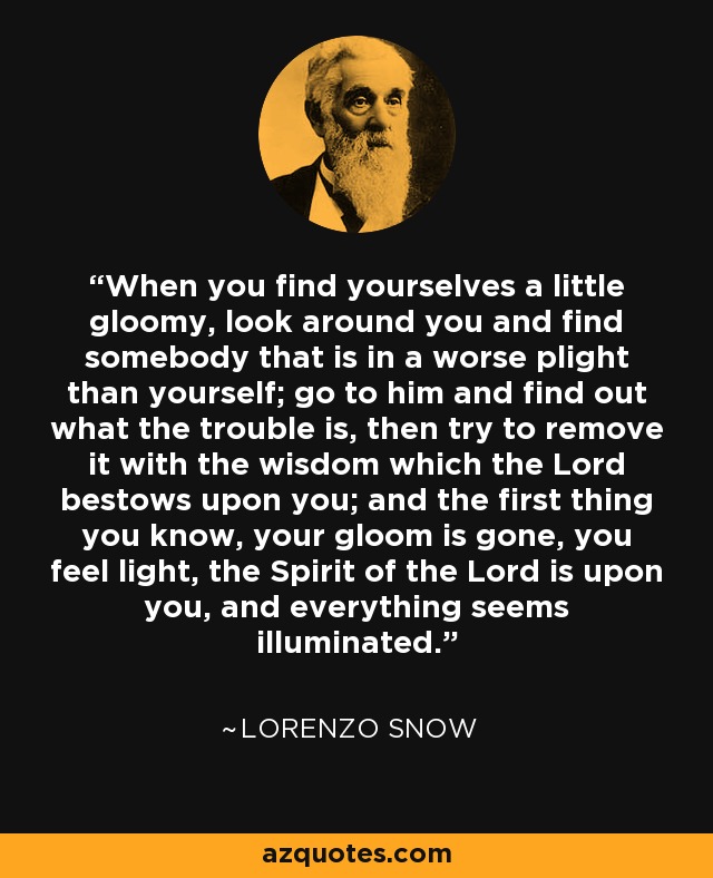 When you find yourselves a little gloomy, look around you and find somebody that is in a worse plight than yourself; go to him and find out what the trouble is, then try to remove it with the wisdom which the Lord bestows upon you; and the first thing you know, your gloom is gone, you feel light, the Spirit of the Lord is upon you, and everything seems illuminated. - Lorenzo Snow