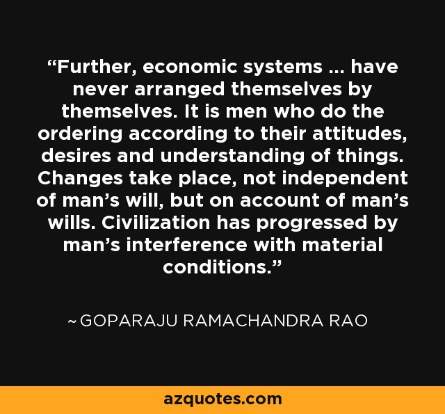 Further, economic systems ... have never arranged themselves by themselves. It is men who do the ordering according to their attitudes, desires and understanding of things. Changes take place, not independent of man's will, but on account of man's wills. Civilization has progressed by man's interference with material conditions. - Goparaju Ramachandra Rao