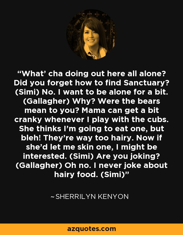 What’ cha doing out here all alone? Did you forget how to find Sanctuary? (Simi) No. I want to be alone for a bit. (Gallagher) Why? Were the bears mean to you? Mama can get a bit cranky whenever I play with the cubs. She thinks I’m going to eat one, but bleh! They’re way too hairy. Now if she’d let me skin one, I might be interested. (Simi) Are you joking? (Gallagher) Oh no. I never joke about hairy food. (Simi) - Sherrilyn Kenyon