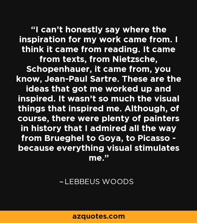 I can't honestly say where the inspiration for my work came from. I think it came from reading. It came from texts, from Nietzsche, Schopenhauer, it came from, you know, Jean-Paul Sartre. These are the ideas that got me worked up and inspired. It wasn't so much the visual things that inspired me. Although, of course, there were plenty of painters in history that I admired all the way from Brueghel to Goya, to Picasso - because everything visual stimulates me. - Lebbeus Woods