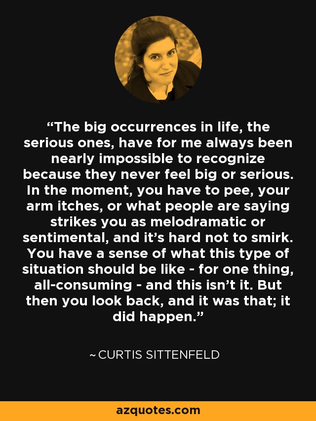 The big occurrences in life, the serious ones, have for me always been nearly impossible to recognize because they never feel big or serious. In the moment, you have to pee, your arm itches, or what people are saying strikes you as melodramatic or sentimental, and it's hard not to smirk. You have a sense of what this type of situation should be like - for one thing, all-consuming - and this isn't it. But then you look back, and it was that; it did happen. - Curtis Sittenfeld