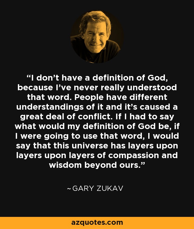 I don’t have a definition of God, because I’ve never really understood that word. People have different understandings of it and it’s caused a great deal of conflict. If I had to say what would my definition of God be, if I were going to use that word, I would say that this universe has layers upon layers upon layers of compassion and wisdom beyond ours. - Gary Zukav