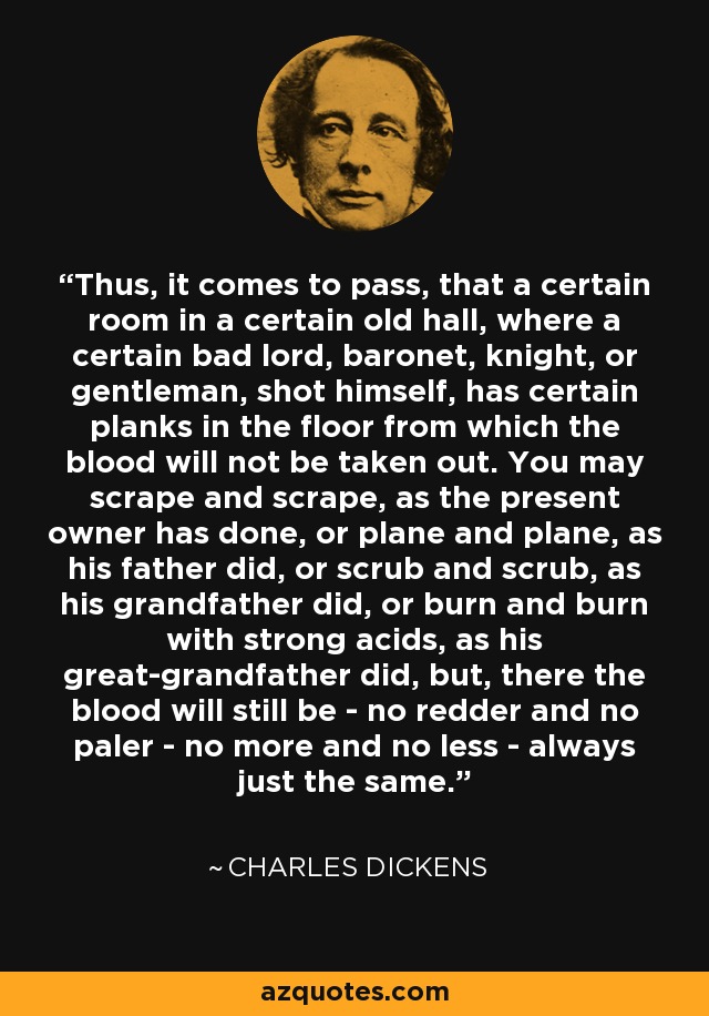 Thus, it comes to pass, that a certain room in a certain old hall, where a certain bad lord, baronet, knight, or gentleman, shot himself, has certain planks in the floor from which the blood will not be taken out. You may scrape and scrape, as the present owner has done, or plane and plane, as his father did, or scrub and scrub, as his grandfather did, or burn and burn with strong acids, as his great-grandfather did, but, there the blood will still be - no redder and no paler - no more and no less - always just the same. - Charles Dickens