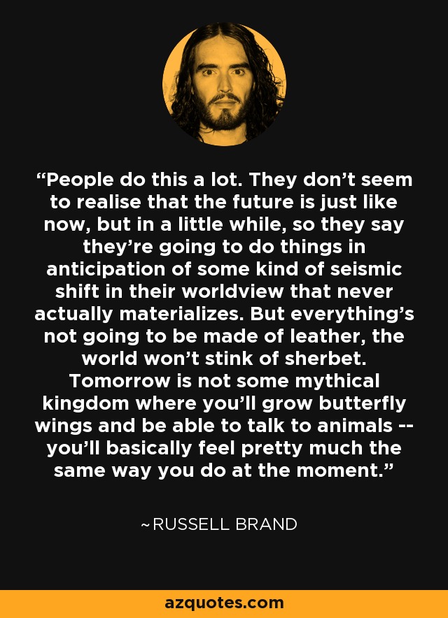 People do this a lot. They don't seem to realise that the future is just like now, but in a little while, so they say they're going to do things in anticipation of some kind of seismic shift in their worldview that never actually materializes. But everything's not going to be made of leather, the world won't stink of sherbet. Tomorrow is not some mythical kingdom where you'll grow butterfly wings and be able to talk to animals -- you'll basically feel pretty much the same way you do at the moment. - Russell Brand