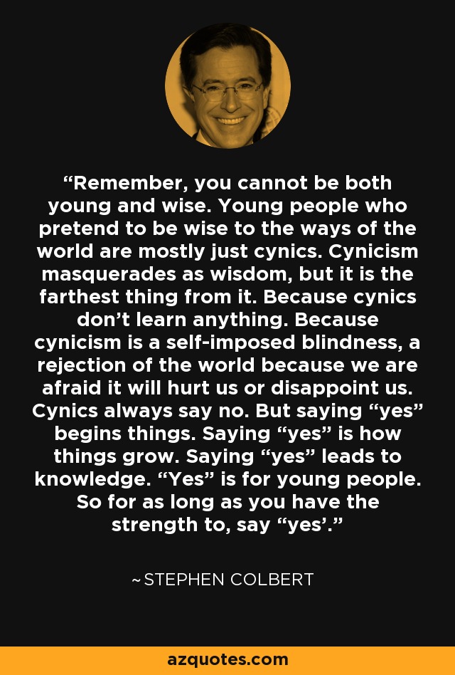 Remember, you cannot be both young and wise. Young people who pretend to be wise to the ways of the world are mostly just cynics. Cynicism masquerades as wisdom, but it is the farthest thing from it. Because cynics don’t learn anything. Because cynicism is a self-imposed blindness, a rejection of the world because we are afraid it will hurt us or disappoint us. Cynics always say no. But saying “yes” begins things. Saying “yes” is how things grow. Saying “yes” leads to knowledge. “Yes” is for young people. So for as long as you have the strength to, say “yes'. - Stephen Colbert