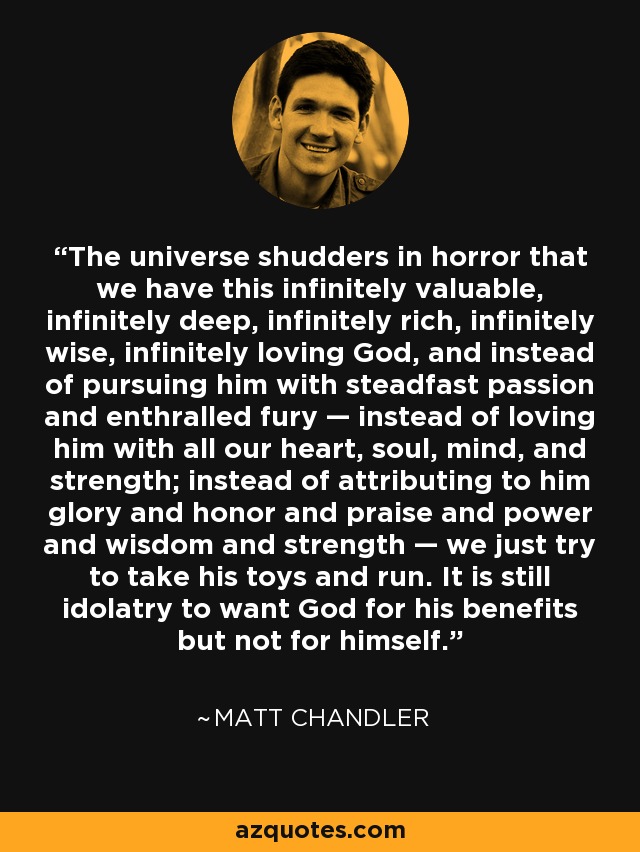 The universe shudders in horror that we have this infinitely valuable, infinitely deep, infinitely rich, infinitely wise, infinitely loving God, and instead of pursuing him with steadfast passion and enthralled fury — instead of loving him with all our heart, soul, mind, and strength; instead of attributing to him glory and honor and praise and power and wisdom and strength — we just try to take his toys and run. It is still idolatry to want God for his benefits but not for himself. - Matt    Chandler