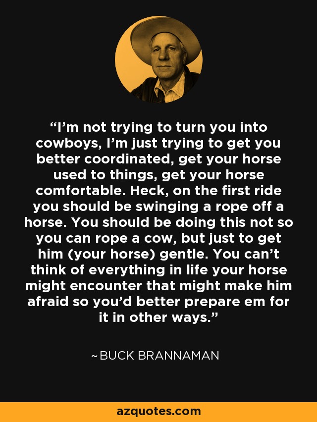 I’m not trying to turn you into cowboys, I’m just trying to get you better coordinated, get your horse used to things, get your horse comfortable. Heck, on the first ride you should be swinging a rope off a horse. You should be doing this not so you can rope a cow, but just to get him (your horse) gentle. You can’t think of everything in life your horse might encounter that might make him afraid so you’d better prepare em for it in other ways. - Buck Brannaman