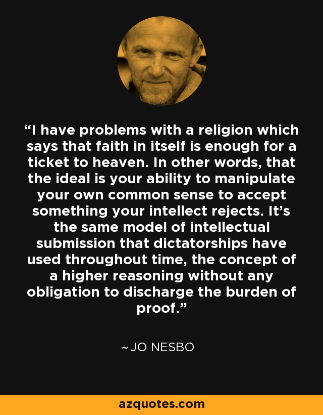 I have problems with a religion which says that faith in itself is enough for a ticket to heaven. In other words, that the ideal is your ability to manipulate your own common sense to accept something your intellect rejects. It's the same model of intellectual submission that dictatorships have used throughout time, the concept of a higher reasoning without any obligation to discharge the burden of proof. - Jo Nesbo