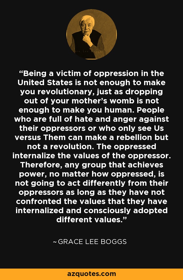 Being a victim of oppression in the United States is not enough to make you revolutionary, just as dropping out of your mother's womb is not enough to make you human. People who are full of hate and anger against their oppressors or who only see Us versus Them can make a rebellion but not a revolution. The oppressed internalize the values of the oppressor. Therefore, any group that achieves power, no matter how oppressed, is not going to act differently from their oppressors as long as they have not confronted the values that they have internalized and consciously adopted different values. - Grace Lee Boggs