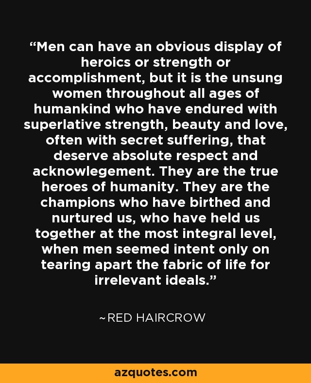 Men can have an obvious display of heroics or strength or accomplishment, but it is the unsung women throughout all ages of humankind who have endured with superlative strength, beauty and love, often with secret suffering, that deserve absolute respect and acknowlegement. They are the true heroes of humanity. They are the champions who have birthed and nurtured us, who have held us together at the most integral level, when men seemed intent only on tearing apart the fabric of life for irrelevant ideals. - Red Haircrow
