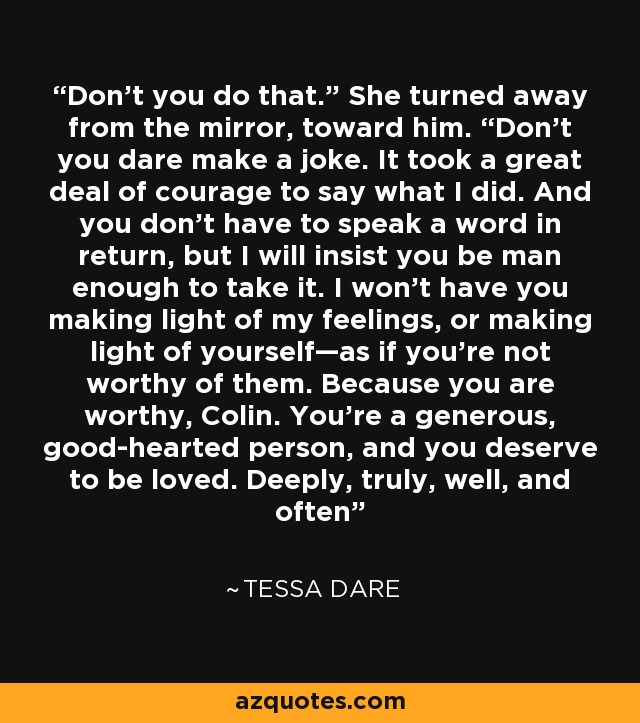 Don’t you do that.” She turned away from the mirror, toward him. “Don’t you dare make a joke. It took a great deal of courage to say what I did. And you don’t have to speak a word in return, but I will insist you be man enough to take it. I won’t have you making light of my feelings, or making light of yourself—as if you’re not worthy of them. Because you are worthy, Colin. You’re a generous, good-hearted person, and you deserve to be loved. Deeply, truly, well, and often - Tessa Dare