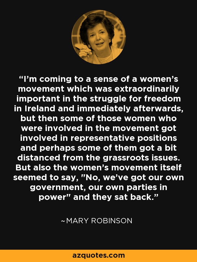 I'm coming to a sense of a women's movement which was extraordinarily important in the struggle for freedom in Ireland and immediately afterwards, but then some of those women who were involved in the movement got involved in representative positions and perhaps some of them got a bit distanced from the grassroots issues. But also the women's movement itself seemed to say, 