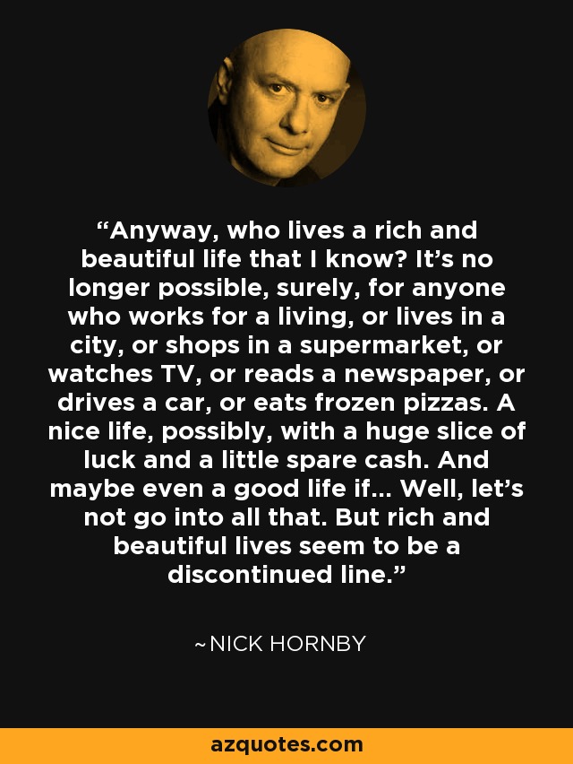 Anyway, who lives a rich and beautiful life that I know? It's no longer possible, surely, for anyone who works for a living, or lives in a city, or shops in a supermarket, or watches TV, or reads a newspaper, or drives a car, or eats frozen pizzas. A nice life, possibly, with a huge slice of luck and a little spare cash. And maybe even a good life if... Well, let's not go into all that. But rich and beautiful lives seem to be a discontinued line. - Nick Hornby