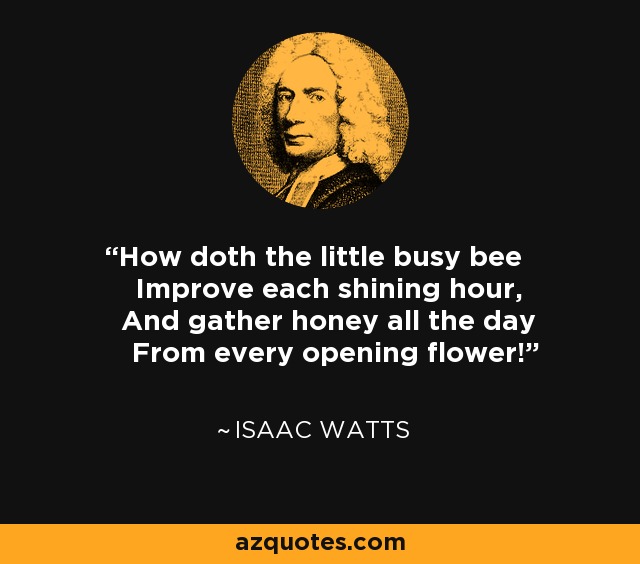 How doth the little busy bee Improve each shining hour, And gather honey all the day From every opening flower! - Isaac Watts