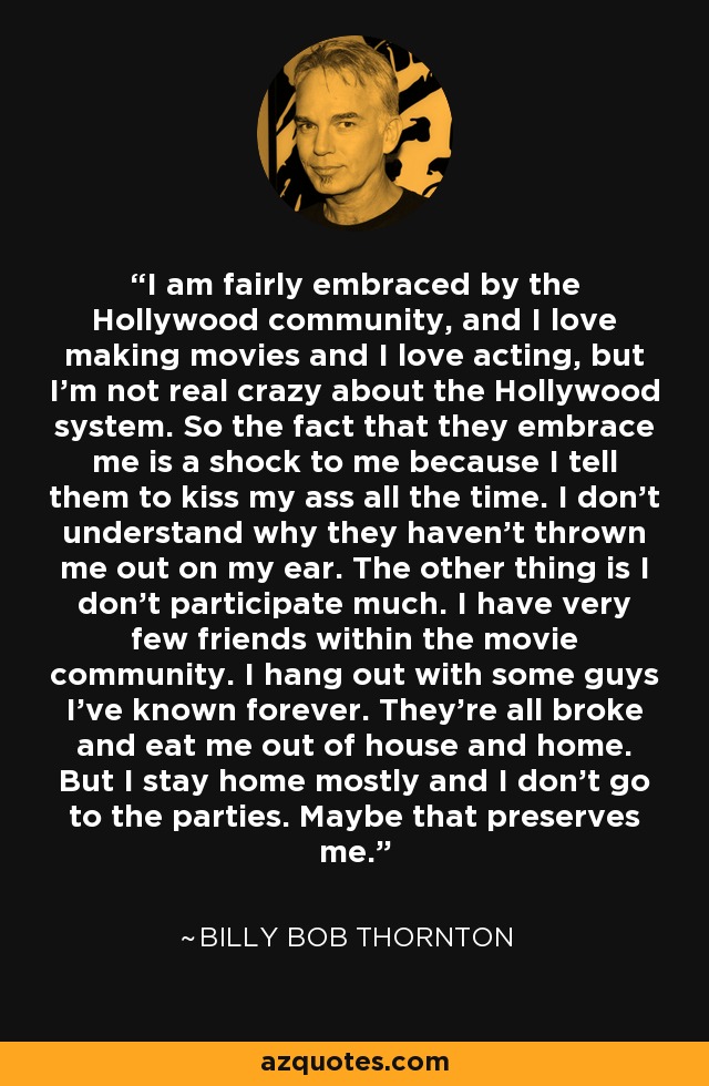 I am fairly embraced by the Hollywood community, and I love making movies and I love acting, but I'm not real crazy about the Hollywood system. So the fact that they embrace me is a shock to me because I tell them to kiss my ass all the time. I don't understand why they haven't thrown me out on my ear. The other thing is I don't participate much. I have very few friends within the movie community. I hang out with some guys I've known forever. They're all broke and eat me out of house and home. But I stay home mostly and I don't go to the parties. Maybe that preserves me. - Billy Bob Thornton