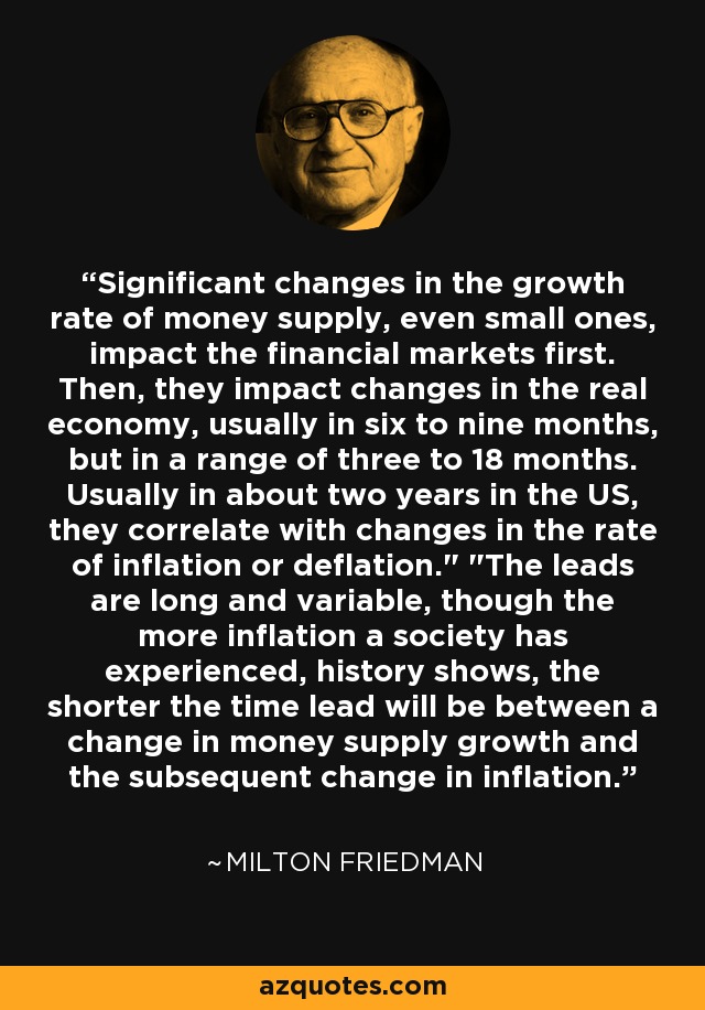 Significant changes in the growth rate of money supply, even small ones, impact the financial markets first. Then, they impact changes in the real economy, usually in six to nine months, but in a range of three to 18 months. Usually in about two years in the US, they correlate with changes in the rate of inflation or deflation.