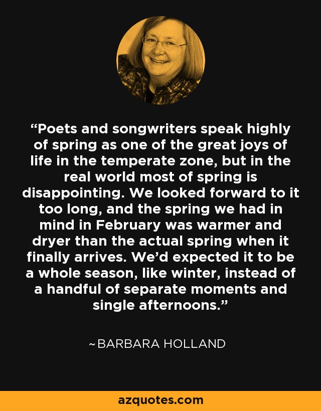 Poets and songwriters speak highly of spring as one of the great joys of life in the temperate zone, but in the real world most of spring is disappointing. We looked forward to it too long, and the spring we had in mind in February was warmer and dryer than the actual spring when it finally arrives. We'd expected it to be a whole season, like winter, instead of a handful of separate moments and single afternoons. - Barbara Holland