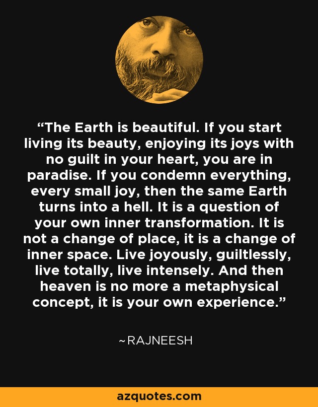 The Earth is beautiful. If you start living its beauty, enjoying its joys with no guilt in your heart, you are in paradise. If you condemn everything, every small joy, then the same Earth turns into a hell. It is a question of your own inner transformation. It is not a change of place, it is a change of inner space. Live joyously, guiltlessly, live totally, live intensely. And then heaven is no more a metaphysical concept, it is your own experience. - Rajneesh