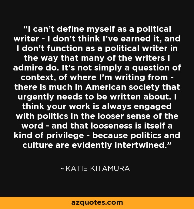 I can't define myself as a political writer - I don't think I've earned it, and I don't function as a political writer in the way that many of the writers I admire do. It's not simply a question of context, of where I'm writing from - there is much in American society that urgently needs to be written about. I think your work is always engaged with politics in the looser sense of the word - and that looseness is itself a kind of privilege - because politics and culture are evidently intertwined. - Katie Kitamura