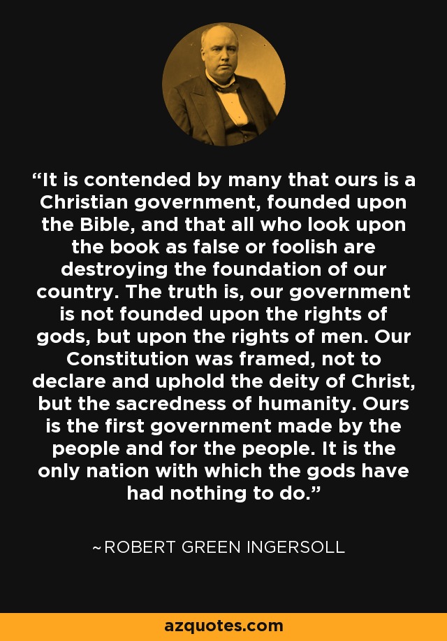 It is contended by many that ours is a Christian government, founded upon the Bible, and that all who look upon the book as false or foolish are destroying the foundation of our country. The truth is, our government is not founded upon the rights of gods, but upon the rights of men. Our Constitution was framed, not to declare and uphold the deity of Christ, but the sacredness of humanity. Ours is the first government made by the people and for the people. It is the only nation with which the gods have had nothing to do. - Robert Green Ingersoll