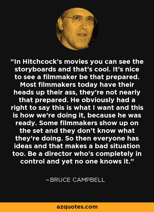 In Hitchcock's movies you can see the storyboards and that's cool. It's nice to see a filmmaker be that prepared. Most filmmakers today have their heads up their ass, they're not nearly that prepared. He obviously had a right to say this is what I want and this is how we're doing it, because he was ready. Some filmmakers show up on the set and they don't know what they're doing. So then everyone has ideas and that makes a bad situation too. Be a director who's completely in control and yet no one knows it. - Bruce Campbell