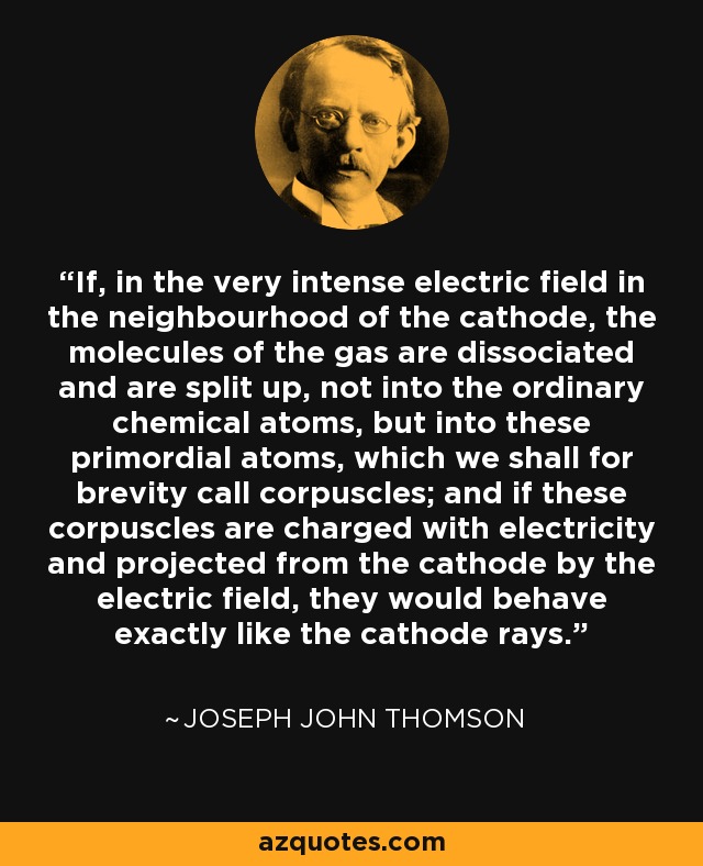 If, in the very intense electric field in the neighbourhood of the cathode, the molecules of the gas are dissociated and are split up, not into the ordinary chemical atoms, but into these primordial atoms, which we shall for brevity call corpuscles; and if these corpuscles are charged with electricity and projected from the cathode by the electric field, they would behave exactly like the cathode rays. - Joseph John Thomson