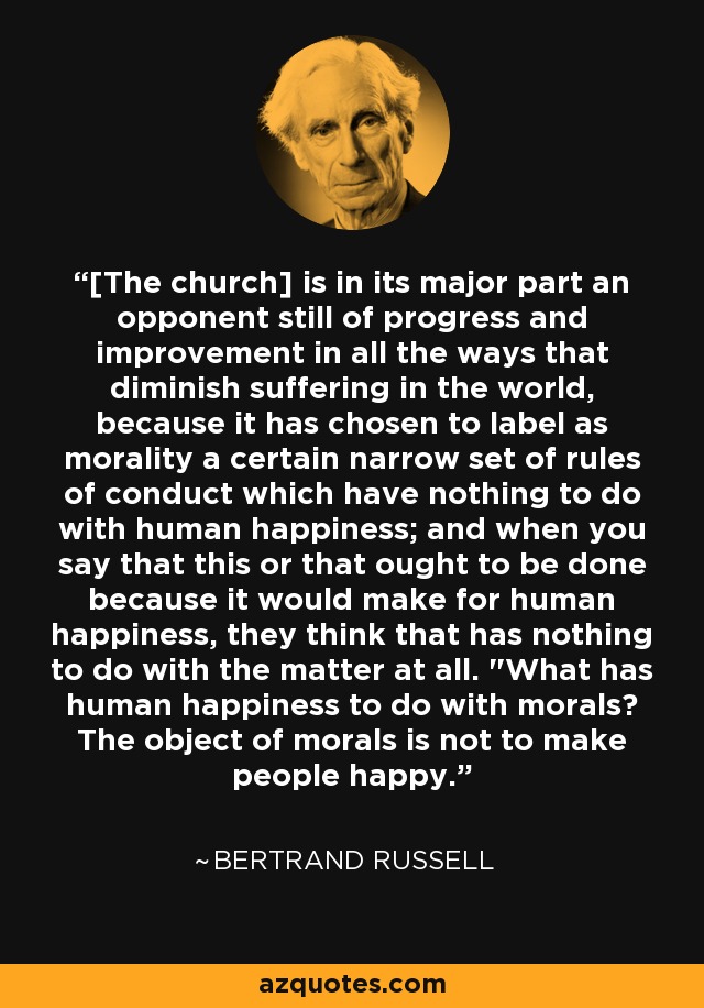 [The church] is in its major part an opponent still of progress and improvement in all the ways that diminish suffering in the world, because it has chosen to label as morality a certain narrow set of rules of conduct which have nothing to do with human happiness; and when you say that this or that ought to be done because it would make for human happiness, they think that has nothing to do with the matter at all. 
